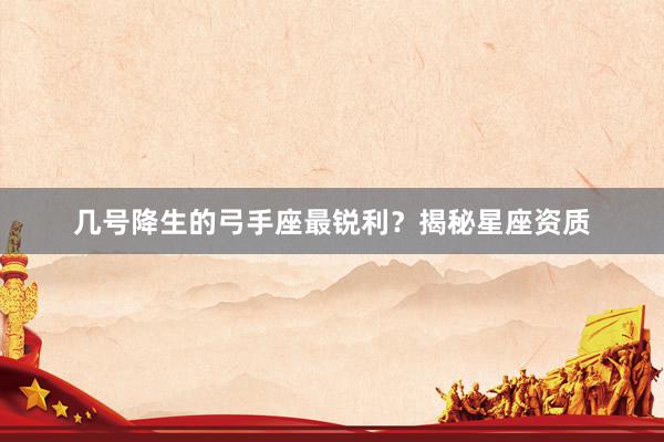 几号降生的弓手座最锐利？揭秘星座资质