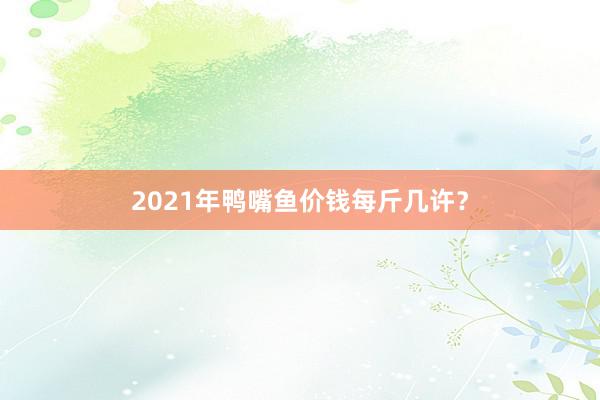 2021年鸭嘴鱼价钱每斤几许？